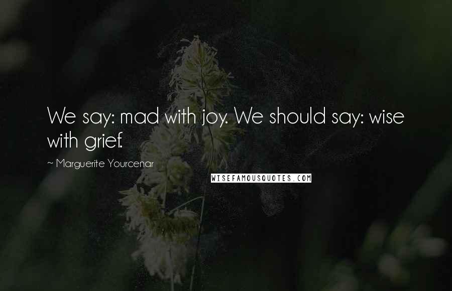 Marguerite Yourcenar Quotes: We say: mad with joy. We should say: wise with grief.