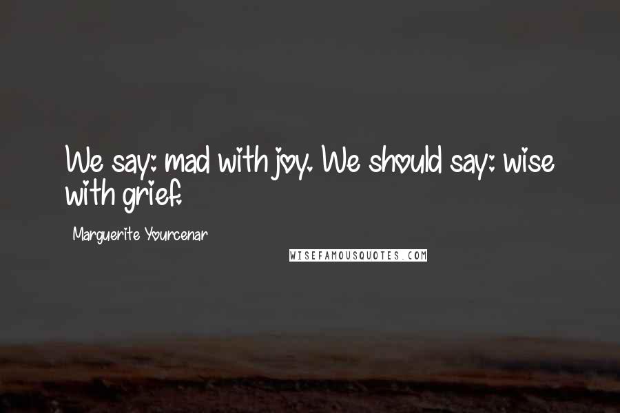 Marguerite Yourcenar Quotes: We say: mad with joy. We should say: wise with grief.