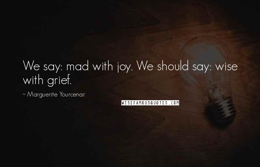 Marguerite Yourcenar Quotes: We say: mad with joy. We should say: wise with grief.