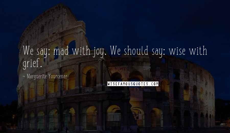 Marguerite Yourcenar Quotes: We say: mad with joy. We should say: wise with grief.