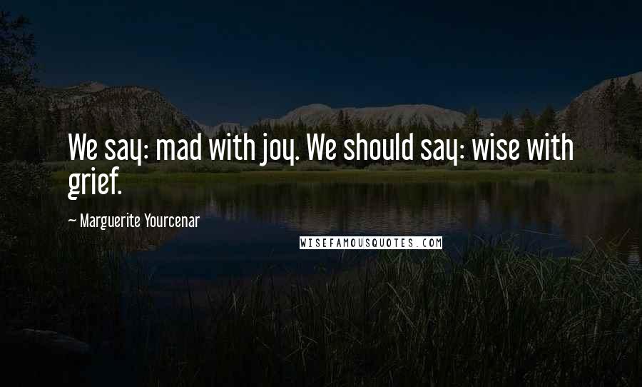 Marguerite Yourcenar Quotes: We say: mad with joy. We should say: wise with grief.