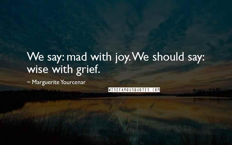 Marguerite Yourcenar Quotes: We say: mad with joy. We should say: wise with grief.