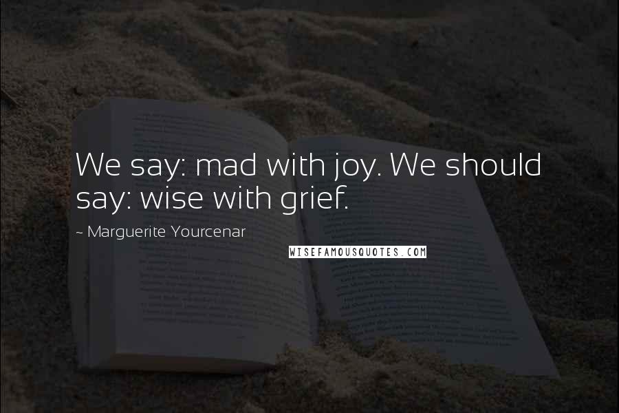 Marguerite Yourcenar Quotes: We say: mad with joy. We should say: wise with grief.