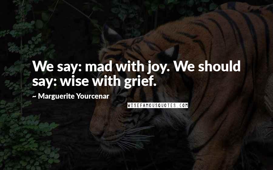 Marguerite Yourcenar Quotes: We say: mad with joy. We should say: wise with grief.