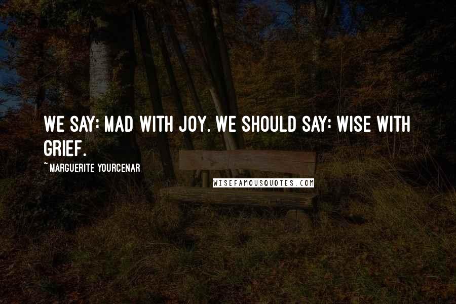 Marguerite Yourcenar Quotes: We say: mad with joy. We should say: wise with grief.