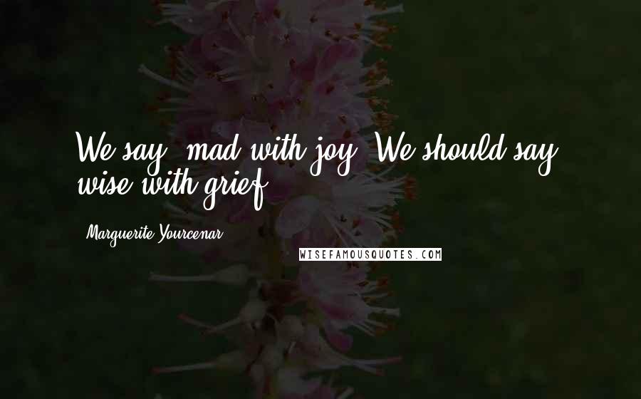 Marguerite Yourcenar Quotes: We say: mad with joy. We should say: wise with grief.