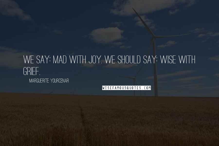 Marguerite Yourcenar Quotes: We say: mad with joy. We should say: wise with grief.