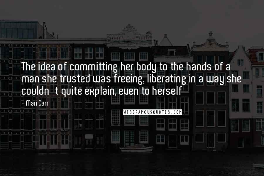 Mari Carr Quotes: The idea of committing her body to the hands of a man she trusted was freeing, liberating in a way she couldn't quite explain, even to herself