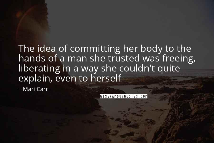 Mari Carr Quotes: The idea of committing her body to the hands of a man she trusted was freeing, liberating in a way she couldn't quite explain, even to herself