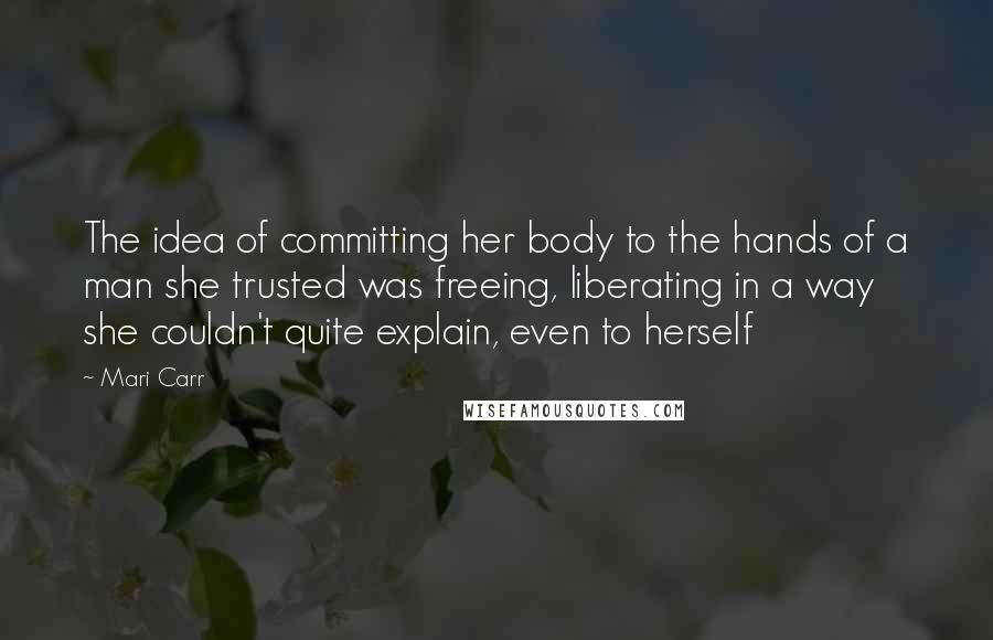 Mari Carr Quotes: The idea of committing her body to the hands of a man she trusted was freeing, liberating in a way she couldn't quite explain, even to herself