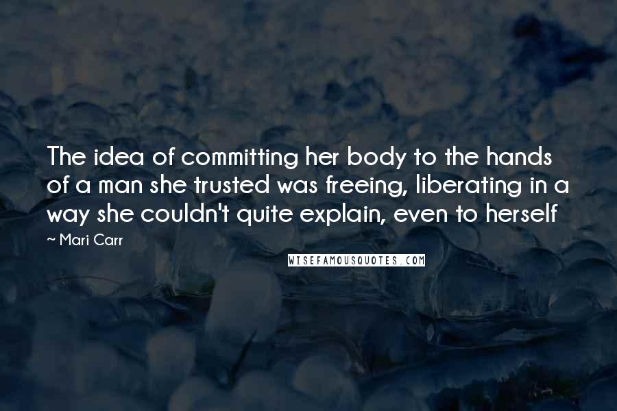 Mari Carr Quotes: The idea of committing her body to the hands of a man she trusted was freeing, liberating in a way she couldn't quite explain, even to herself