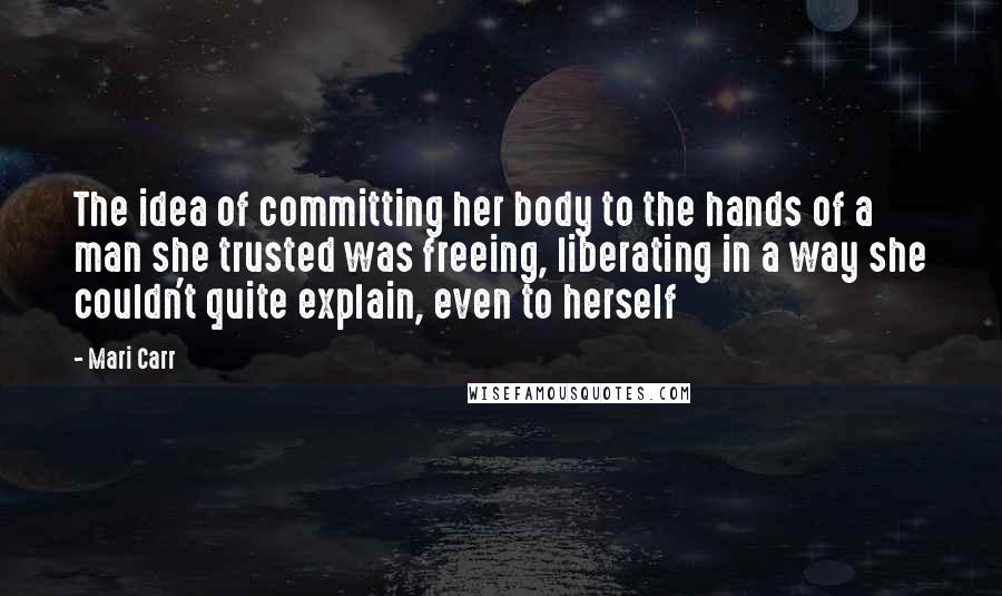 Mari Carr Quotes: The idea of committing her body to the hands of a man she trusted was freeing, liberating in a way she couldn't quite explain, even to herself