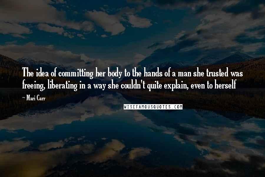 Mari Carr Quotes: The idea of committing her body to the hands of a man she trusted was freeing, liberating in a way she couldn't quite explain, even to herself