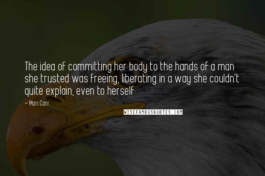 Mari Carr Quotes: The idea of committing her body to the hands of a man she trusted was freeing, liberating in a way she couldn't quite explain, even to herself