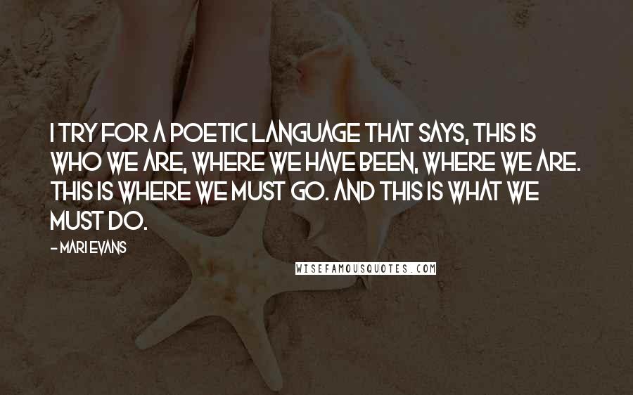 Mari Evans Quotes: I try for a poetic language that says, This is who we are, where we have been, where we are. This is where we must go. And this is what we must do.