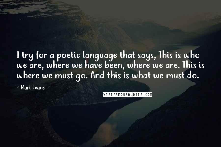 Mari Evans Quotes: I try for a poetic language that says, This is who we are, where we have been, where we are. This is where we must go. And this is what we must do.