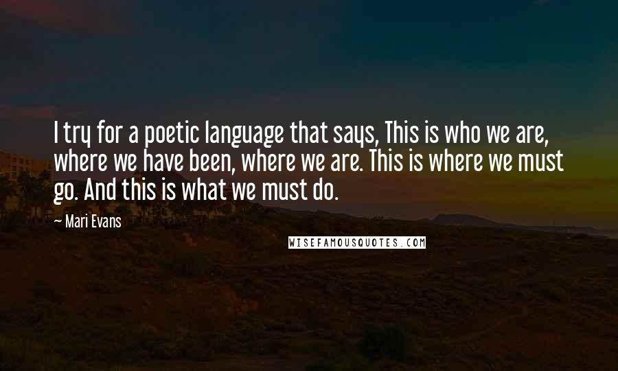 Mari Evans Quotes: I try for a poetic language that says, This is who we are, where we have been, where we are. This is where we must go. And this is what we must do.