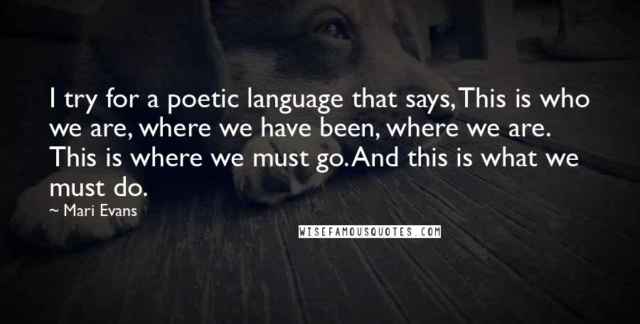 Mari Evans Quotes: I try for a poetic language that says, This is who we are, where we have been, where we are. This is where we must go. And this is what we must do.