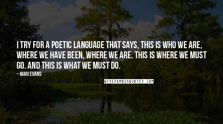 Mari Evans Quotes: I try for a poetic language that says, This is who we are, where we have been, where we are. This is where we must go. And this is what we must do.