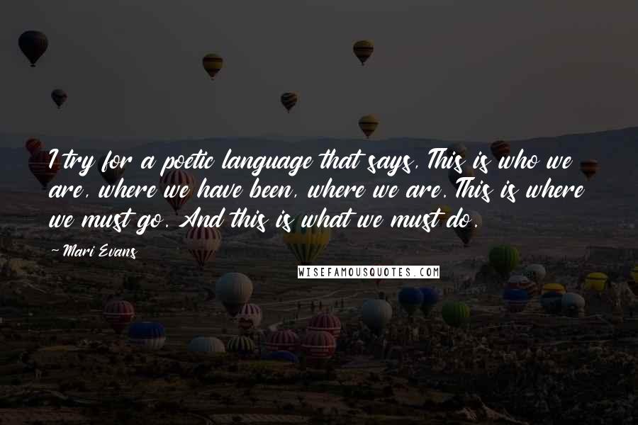 Mari Evans Quotes: I try for a poetic language that says, This is who we are, where we have been, where we are. This is where we must go. And this is what we must do.