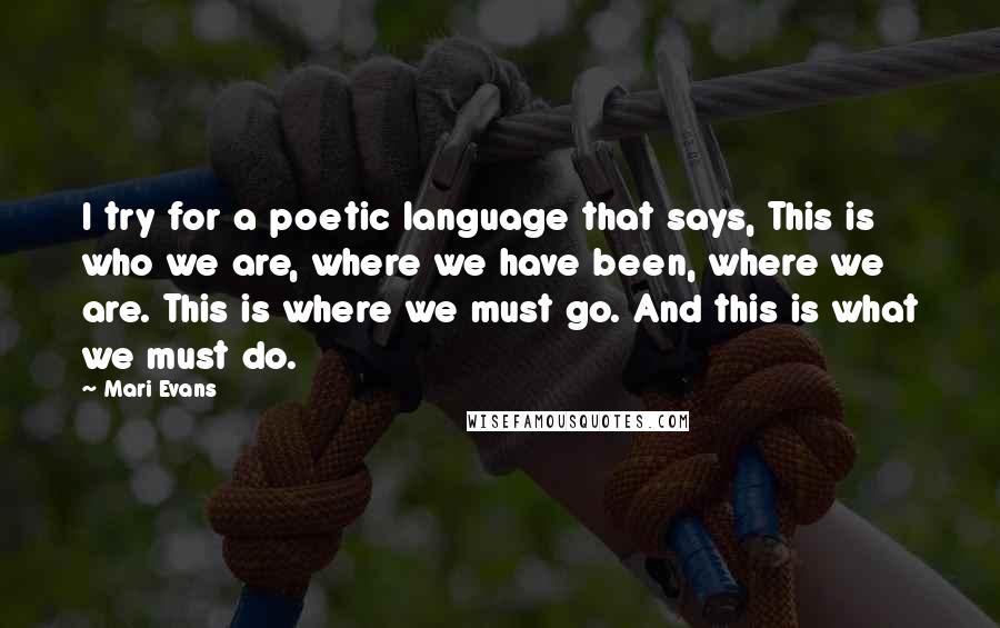 Mari Evans Quotes: I try for a poetic language that says, This is who we are, where we have been, where we are. This is where we must go. And this is what we must do.