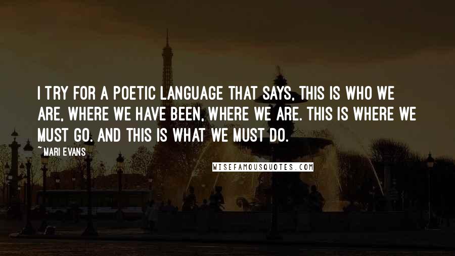 Mari Evans Quotes: I try for a poetic language that says, This is who we are, where we have been, where we are. This is where we must go. And this is what we must do.