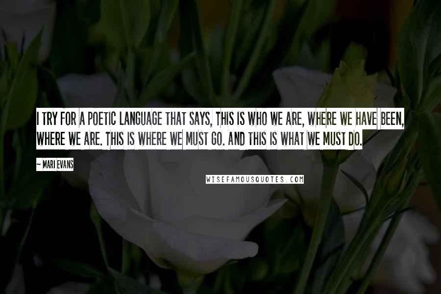 Mari Evans Quotes: I try for a poetic language that says, This is who we are, where we have been, where we are. This is where we must go. And this is what we must do.