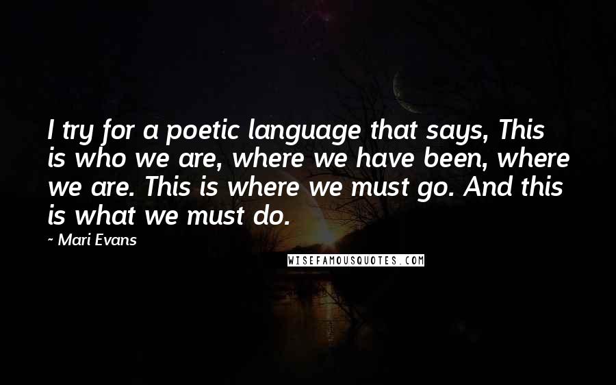 Mari Evans Quotes: I try for a poetic language that says, This is who we are, where we have been, where we are. This is where we must go. And this is what we must do.