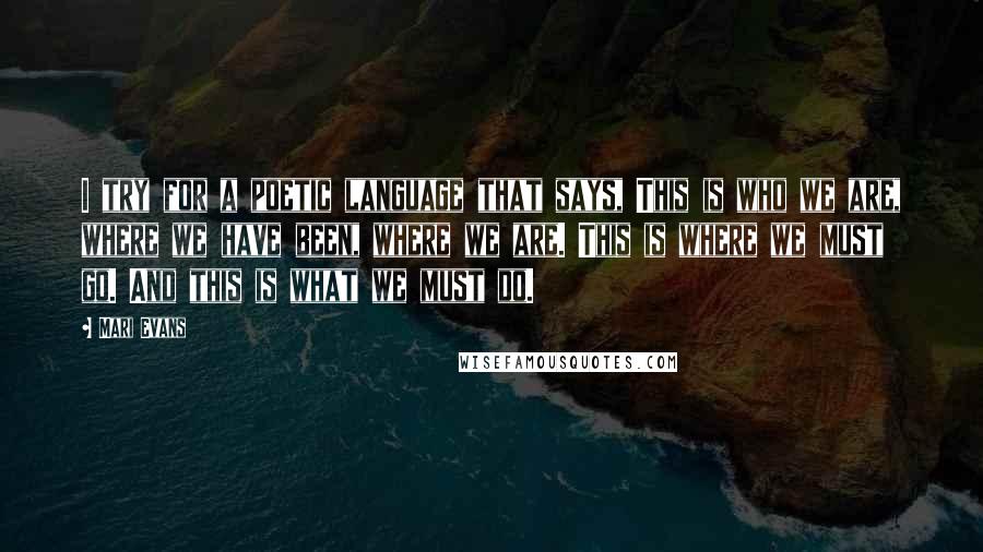 Mari Evans Quotes: I try for a poetic language that says, This is who we are, where we have been, where we are. This is where we must go. And this is what we must do.