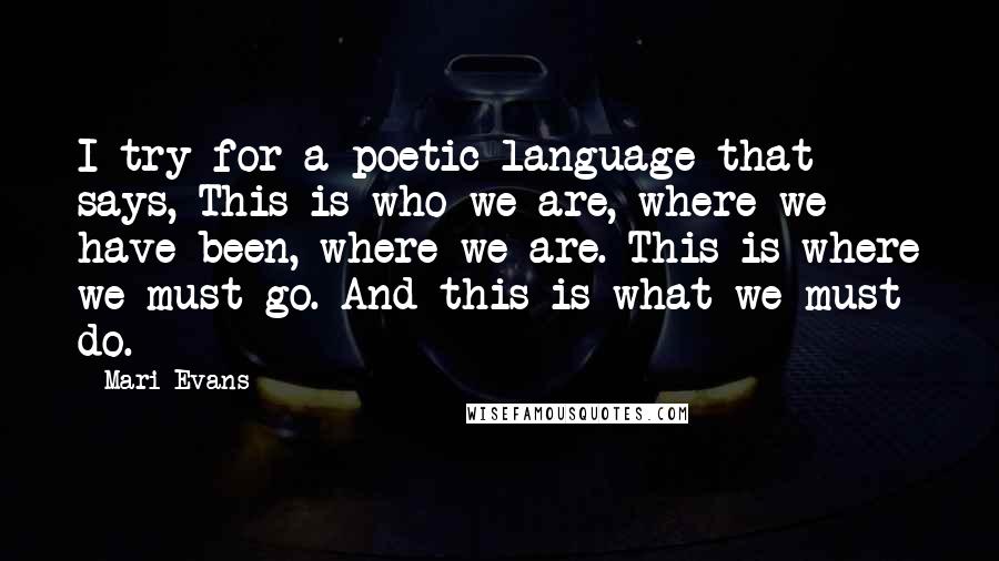 Mari Evans Quotes: I try for a poetic language that says, This is who we are, where we have been, where we are. This is where we must go. And this is what we must do.