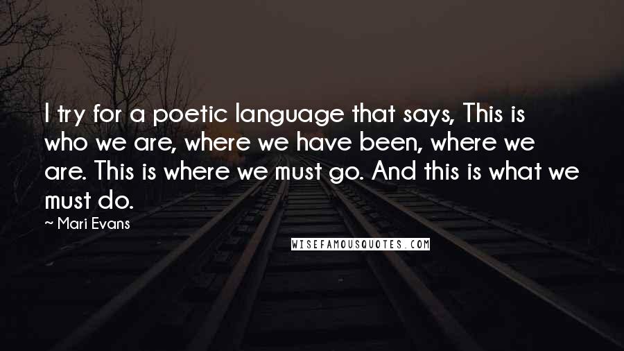 Mari Evans Quotes: I try for a poetic language that says, This is who we are, where we have been, where we are. This is where we must go. And this is what we must do.