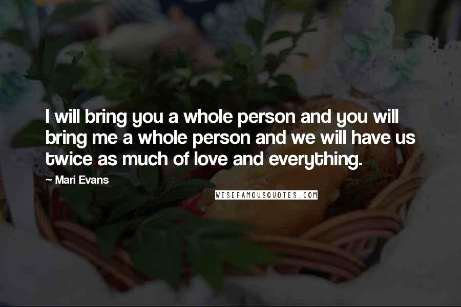 Mari Evans Quotes: I will bring you a whole person and you will bring me a whole person and we will have us twice as much of love and everything.