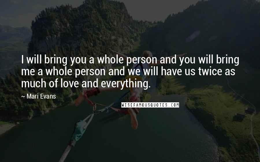 Mari Evans Quotes: I will bring you a whole person and you will bring me a whole person and we will have us twice as much of love and everything.