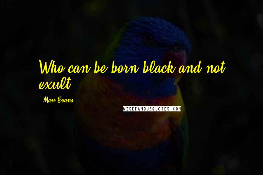 Mari Evans Quotes: Who can be born black and not exult!