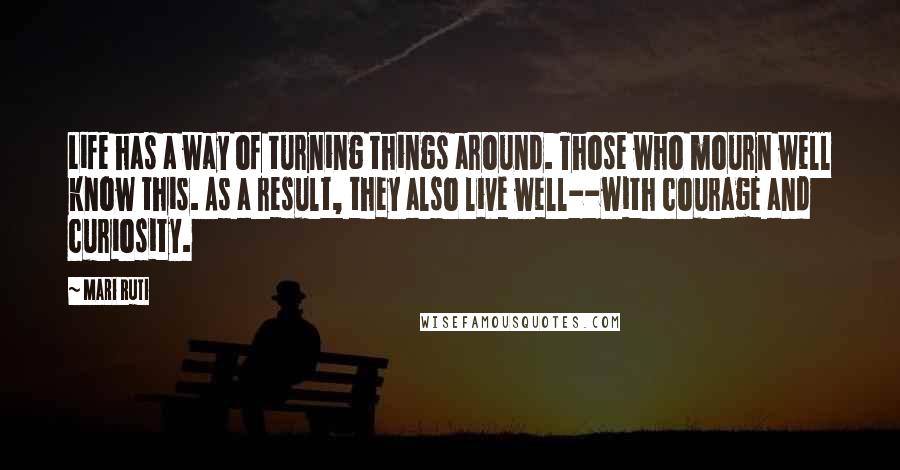Mari Ruti Quotes: Life has a way of turning things around. Those who mourn well know this. As a result, they also live well--with courage and curiosity.