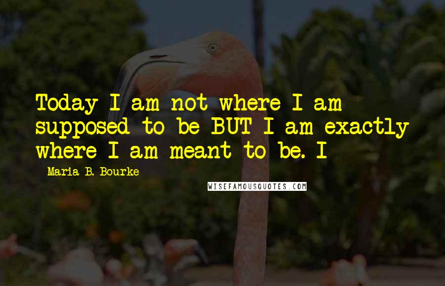 Maria B. Bourke Quotes: Today I am not where I am supposed to be BUT I am exactly where I am meant to be. I