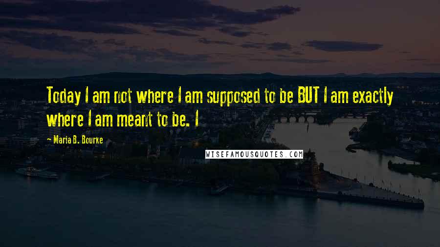 Maria B. Bourke Quotes: Today I am not where I am supposed to be BUT I am exactly where I am meant to be. I
