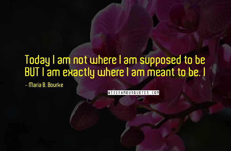 Maria B. Bourke Quotes: Today I am not where I am supposed to be BUT I am exactly where I am meant to be. I