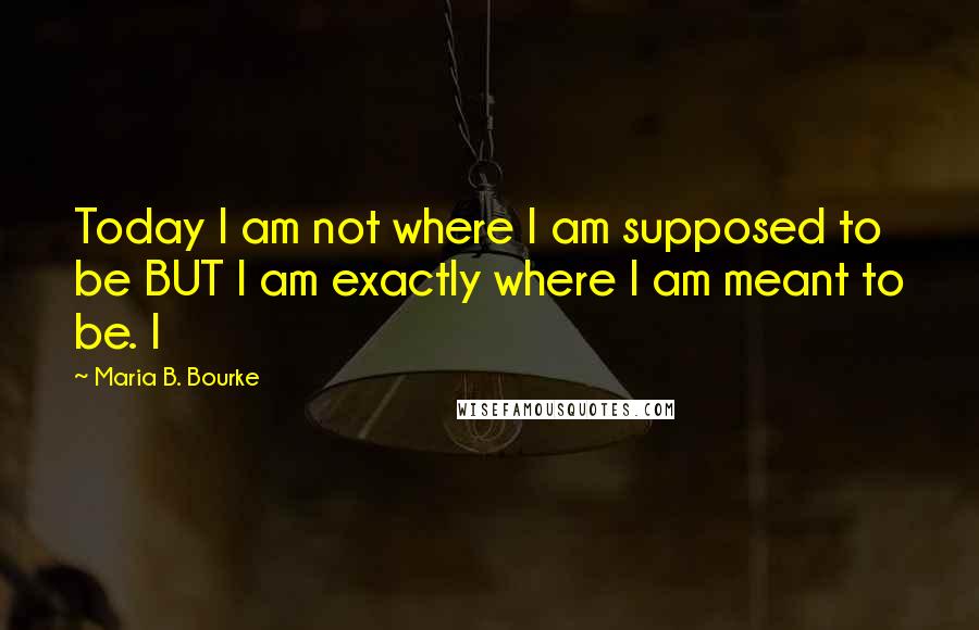 Maria B. Bourke Quotes: Today I am not where I am supposed to be BUT I am exactly where I am meant to be. I