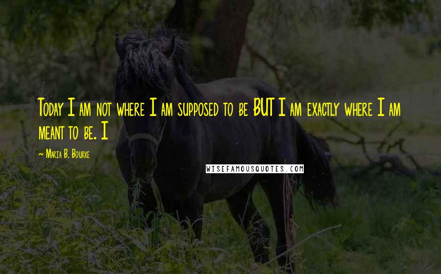 Maria B. Bourke Quotes: Today I am not where I am supposed to be BUT I am exactly where I am meant to be. I