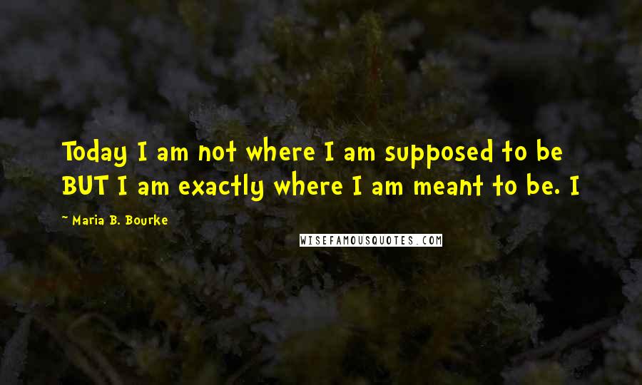 Maria B. Bourke Quotes: Today I am not where I am supposed to be BUT I am exactly where I am meant to be. I