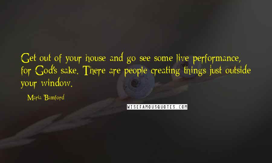 Maria Bamford Quotes: Get out of your house and go see some live performance, for God's sake. There are people creating things just outside your window.