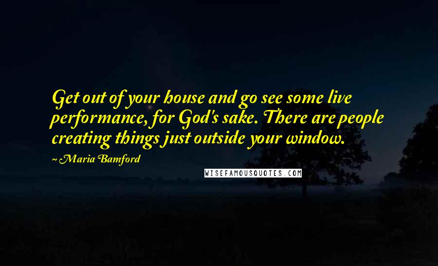 Maria Bamford Quotes: Get out of your house and go see some live performance, for God's sake. There are people creating things just outside your window.