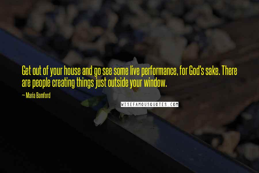 Maria Bamford Quotes: Get out of your house and go see some live performance, for God's sake. There are people creating things just outside your window.