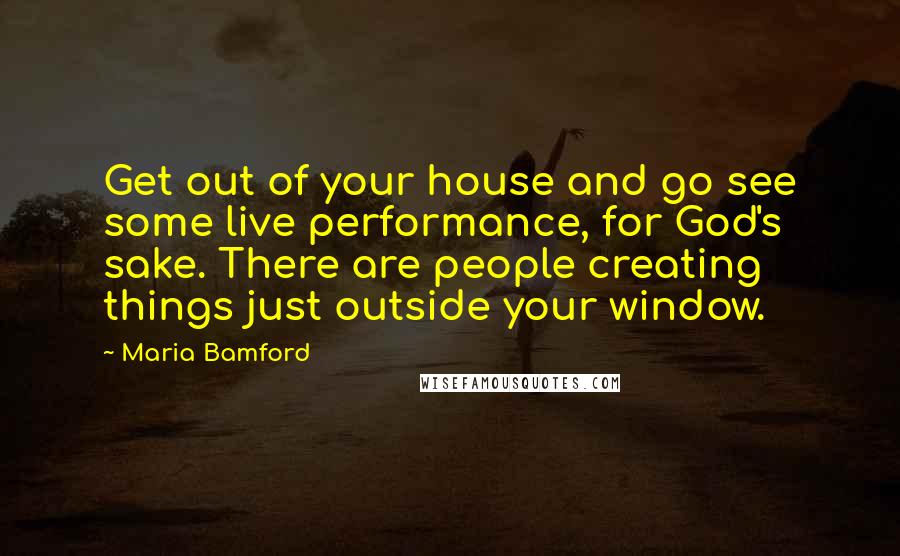 Maria Bamford Quotes: Get out of your house and go see some live performance, for God's sake. There are people creating things just outside your window.