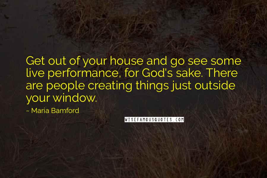 Maria Bamford Quotes: Get out of your house and go see some live performance, for God's sake. There are people creating things just outside your window.