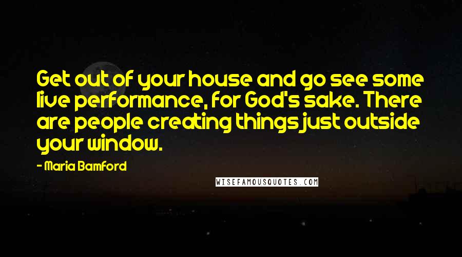 Maria Bamford Quotes: Get out of your house and go see some live performance, for God's sake. There are people creating things just outside your window.