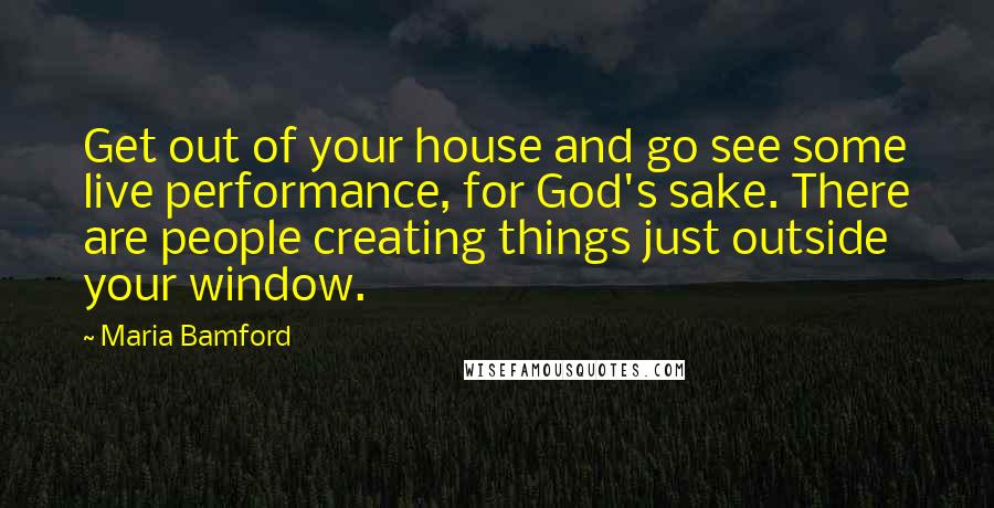 Maria Bamford Quotes: Get out of your house and go see some live performance, for God's sake. There are people creating things just outside your window.