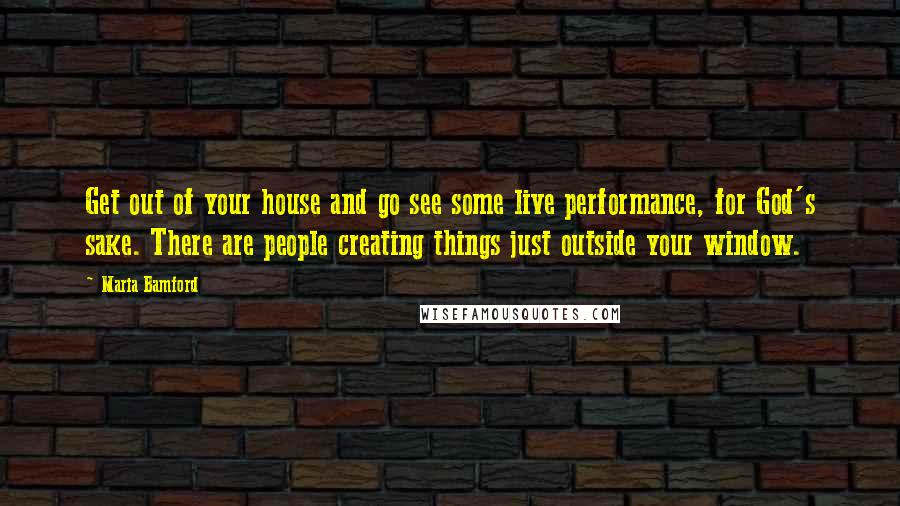 Maria Bamford Quotes: Get out of your house and go see some live performance, for God's sake. There are people creating things just outside your window.