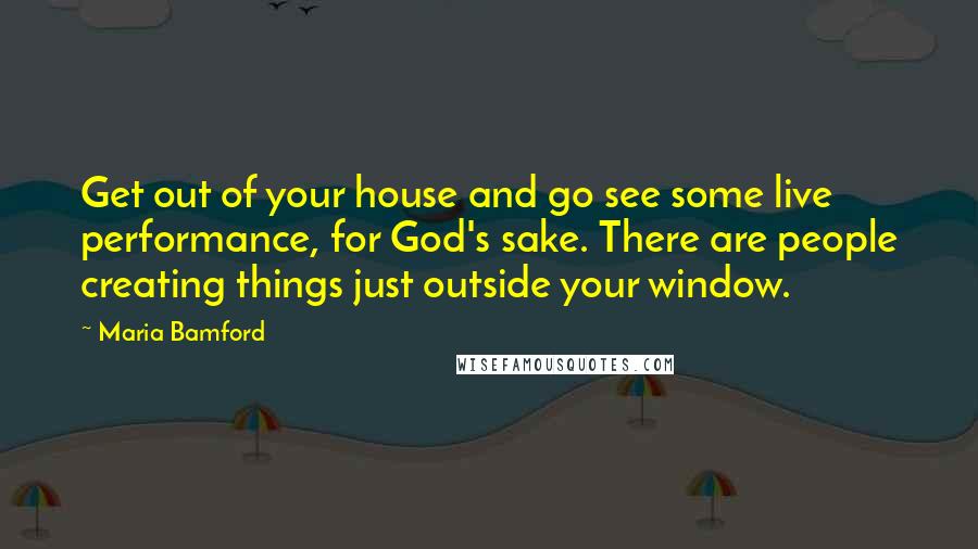 Maria Bamford Quotes: Get out of your house and go see some live performance, for God's sake. There are people creating things just outside your window.